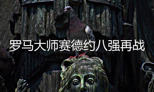 罗马大师赛德约八强再战锦织圭 波特罗伤退