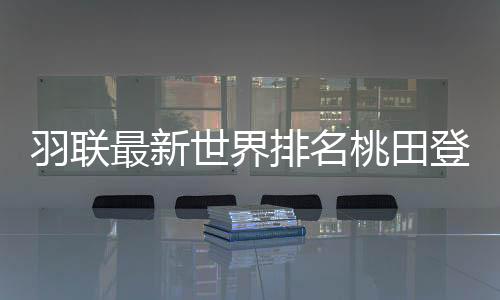 羽联最新世界排名桃田登顶 林丹名列十名开外