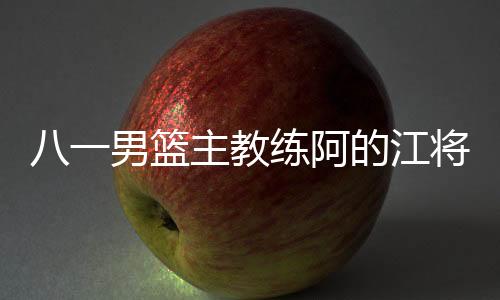 八一男篮主教练阿的江将正式离任 王治郅成代理主教练