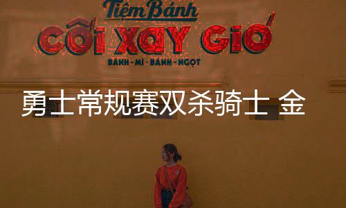 勇士常规赛双杀骑士 金州无变化骑士拆了半条阵容