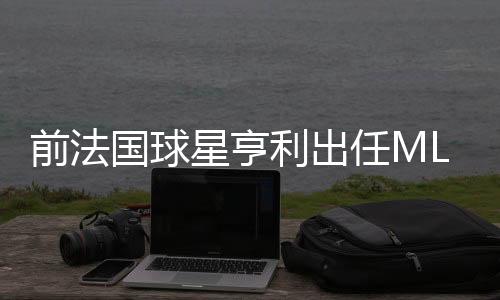 前法国球星亨利出任MLS蒙特利尔冲击队主帅 任期两年