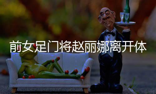 前女足门将赵丽娜离开体制自主创业:多彩 自由 重生