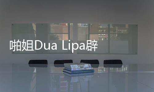 啪姐Dua Lipa辟谣:我压根没见过阿森西奥 怎么一同过夜