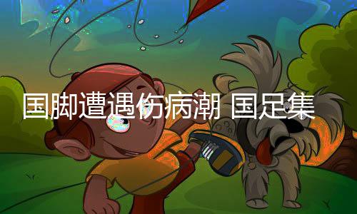 国脚遭遇伤病潮 国足集训大概率安排在沿海城市