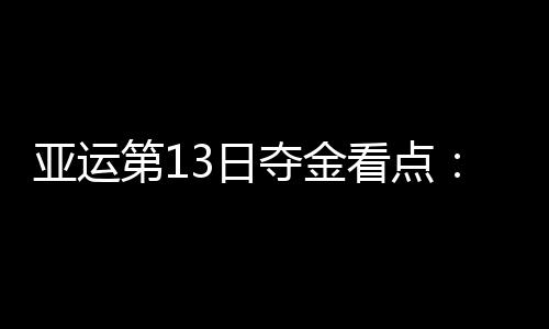 亚运第13日夺金看点：中国女足冲冠 女排争决赛入场券