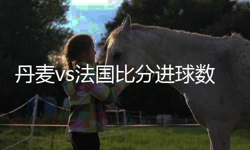 丹麦vs法国比分进球数与首发阵容预测 盘面分析谁会赢胜算高