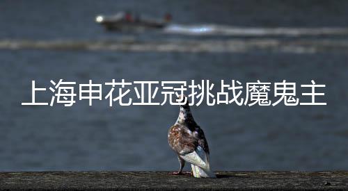 上海申花亚冠挑战魔鬼主场 数据:恐难全身而退
