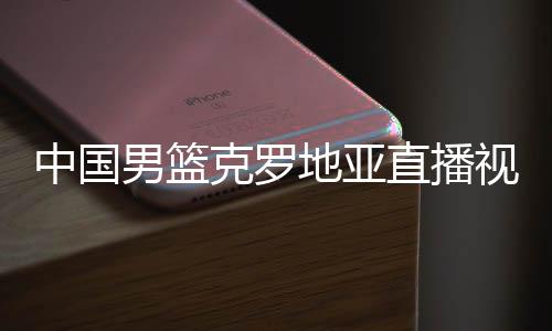 中国男篮克罗地亚直播视频回放 中国男篮对克罗地亚全场录像