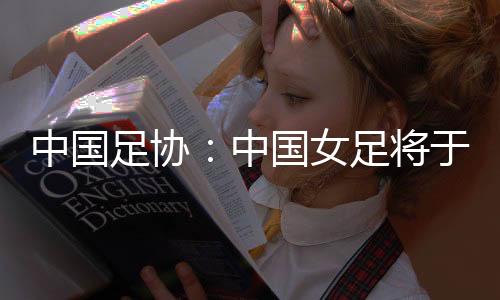 中国足协：中国女足将于3月开启全球选帅
