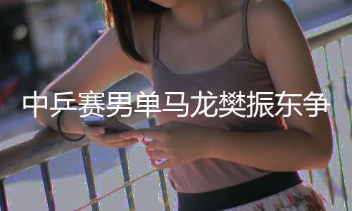 中乒赛男单马龙樊振东争冠 丁宁王曼昱会师决赛