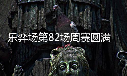 乐弈场第82场周赛圆满落幕 汇势共进踏新程