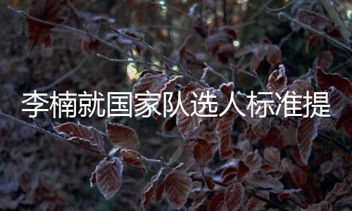 李楠就国家队选人标准提出自身看法 篮协对红蓝双国家队表示认可