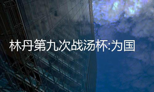 林丹第九次战汤杯:为国效力非常骄傲 上场就要状态最好