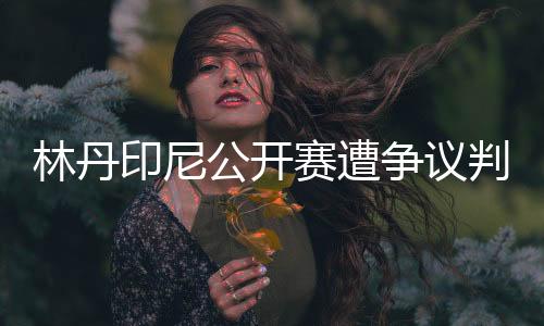 林丹印尼公开赛遭争议判罚当场扔球拍 设备不到位？