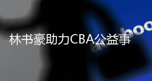 林书豪助力CBA公益事业 投进一个三分球捐3000元