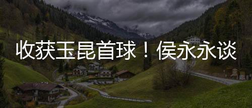 收获玉昆首球!侯永永谈绝平蓉城:很梦幻很美妙