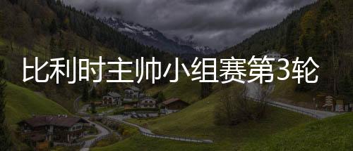 比利时主帅小组赛第3轮或派全替补出战英格兰