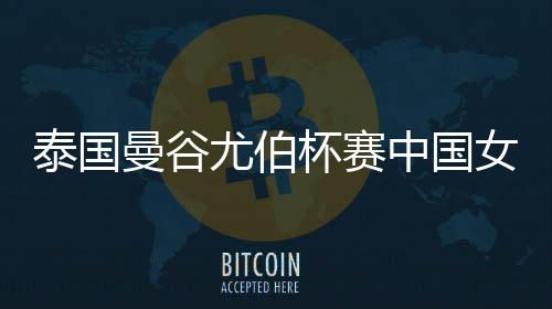 泰国曼谷尤伯杯赛中国女羽首秀5比0横扫法国队