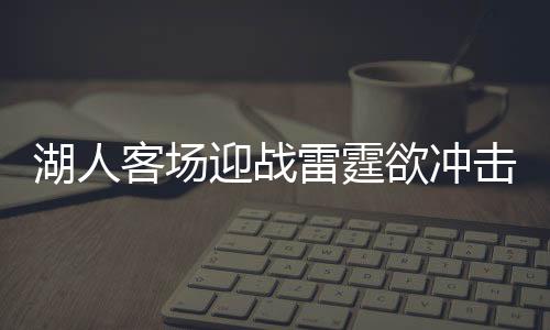 湖人客场迎战雷霆欲冲击6连胜 詹皇浓眉再pk保罗