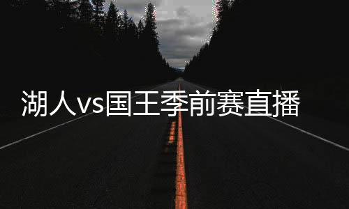 湖人vs国王季前赛直播时间 湖人对阵国王阵容比赛前瞻