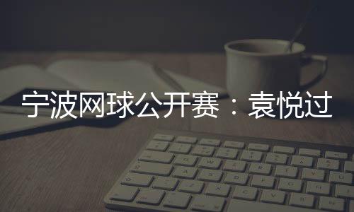 宁波网球公开赛:袁悦过首轮关 卡萨金娜将战普丁塞娃