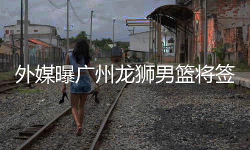 外媒曝广州龙狮男篮将签库里前队友斯佩茨