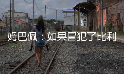 姆巴佩：如果冒犯了比利时我愿意道歉 但我们进决赛了