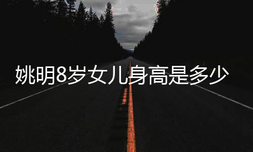 姚明8岁女儿身高是多少？直逼成年人令网友感慨自嘲