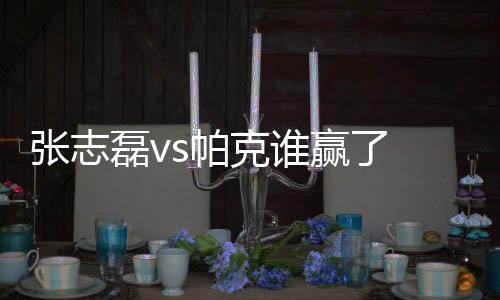 张志磊vs帕克谁赢了 张志磊对帕克比赛结果最新消息