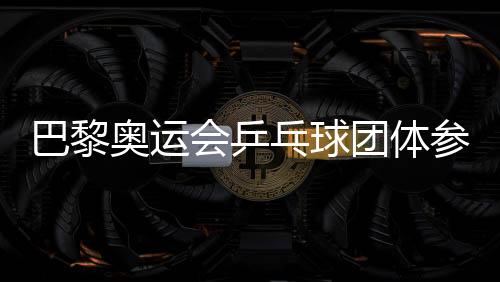 巴黎奥运会乒乓球团体参赛队伍确定