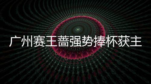 广州赛王蔷强势捧杯获主场第2冠 将成新金花一姐