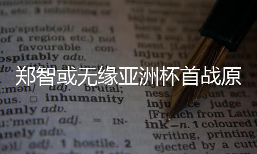 郑智或无缘亚洲杯首战原因 郑智禁赛对国足有什么影响