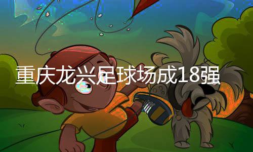 重庆龙兴足球场成18强赛末轮主场，或可安排中甲测试