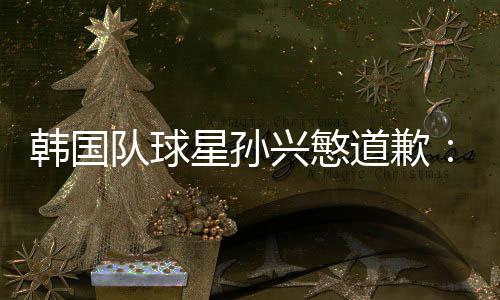 韩国队球星孙兴慜道歉：对不起队友们 对自己失望