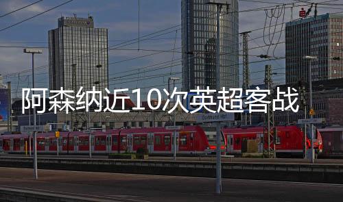 阿森纳近10次英超客战西汉姆5胜4平1负