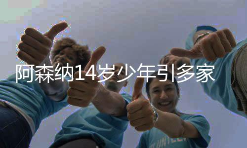 阿森纳14岁少年引多家俱乐部关注 成年模版厄德高