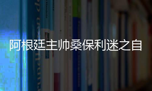 阿根廷主帅桑保利迷之自信：距夺冠还差5场胜利