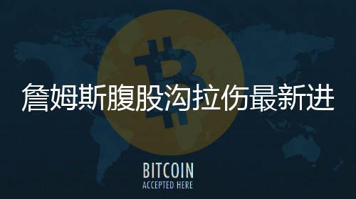 詹姆斯腹股沟拉伤最新进展 哈登小腿受伤复出时间待定