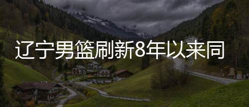 辽宁男篮刷新8年以来同期最差战绩 对阵浙江稠州队难了