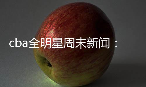 cba全明星周末新闻:新增1V1环节 林书豪单挑赵睿