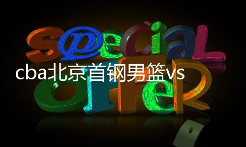 cba北京首钢男篮vs江苏比赛时间几点 双方实力数据解读