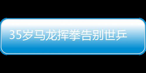 35岁马龙挥拳告别世乒赛 表示这是最后一届