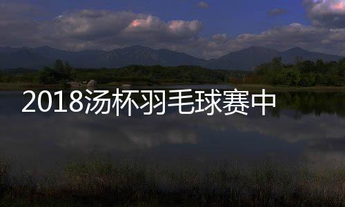 2018汤杯羽毛球赛中国队5比0战胜法国 小组赛获两连胜