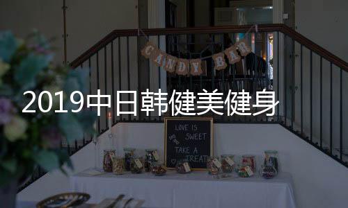 2019中日韩健美健身交流友谊赛落幕 中国队获两金一银