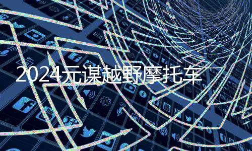 2024元谋越野摩托车耐力赛圆满收官:速度与激情引领未来发展